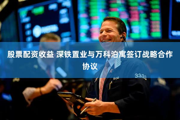 股票配资收益 深铁置业与万科泊寓签订战略合作协议