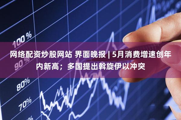 网络配资炒股网站 界面晚报 | 5月消费增速创年内新高；多国提出斡旋伊以冲突