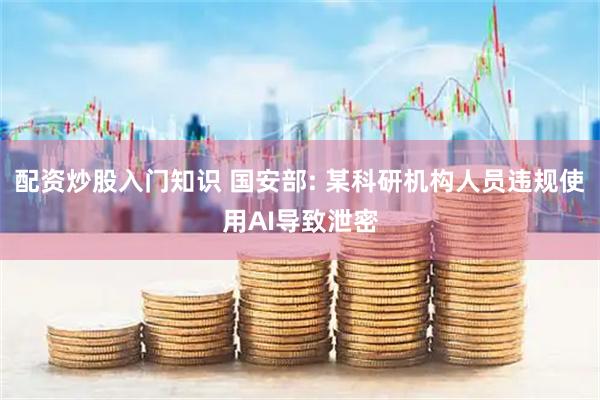 配资炒股入门知识 国安部: 某科研机构人员违规使用AI导致泄密