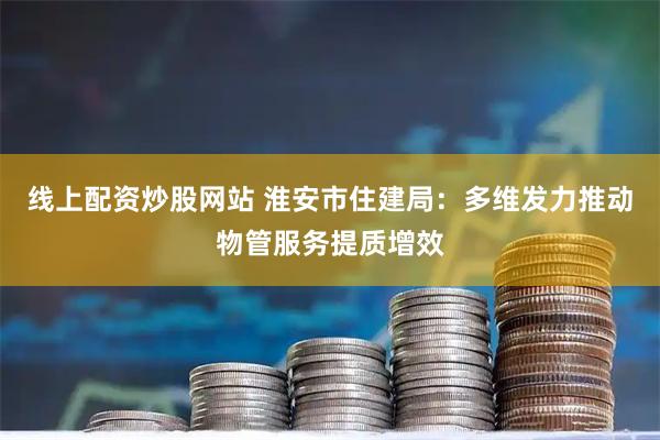 线上配资炒股网站 淮安市住建局：多维发力推动物管服务提质增效