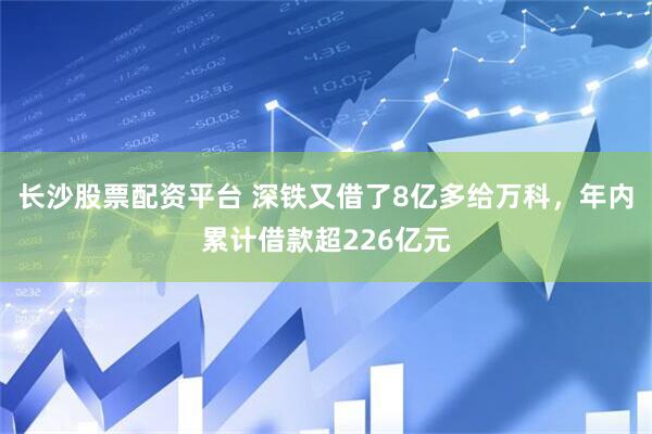 长沙股票配资平台 深铁又借了8亿多给万科，年内累计借款超226亿元