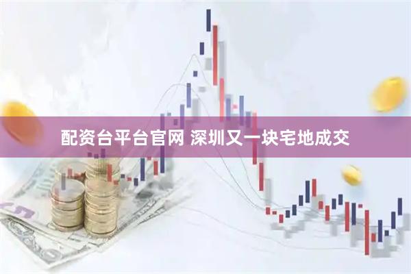 配资台平台官网 深圳又一块宅地成交