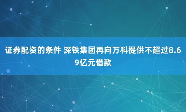 证券配资的条件 深铁集团再向万科提供不超过8.69亿元借款