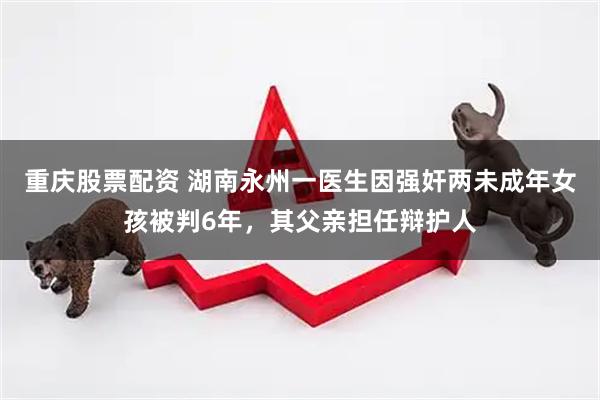 重庆股票配资 湖南永州一医生因强奸两未成年女孩被判6年，其父亲担任辩护人