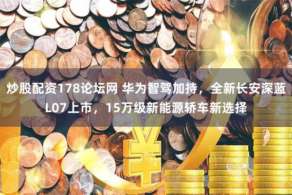 炒股配资178论坛网 华为智驾加持，全新长安深蓝L07上市，15万级新能源轿车新选择
