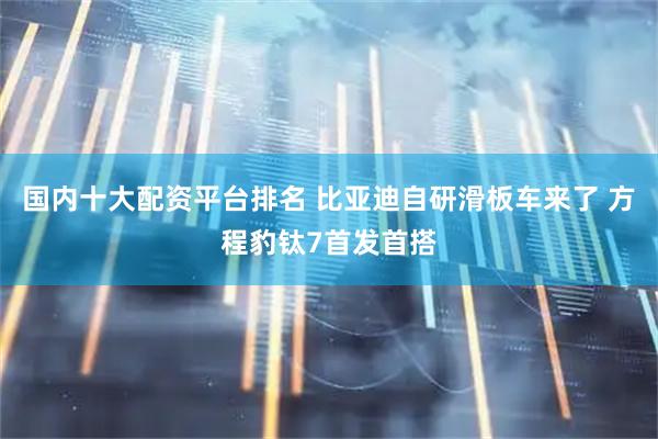 国内十大配资平台排名 比亚迪自研滑板车来了 方程豹钛7首发首搭