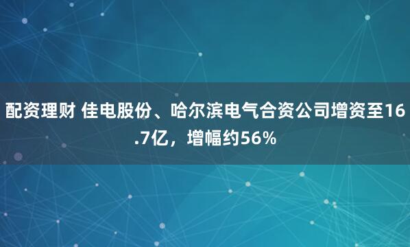 配资理财 佳电股份、哈尔滨电气合资公司增资至16.7亿，增幅约56%