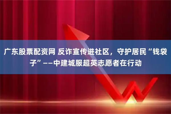 广东股票配资网 反诈宣传进社区,守护居民“钱袋子”——中建城服超英志愿者在行动