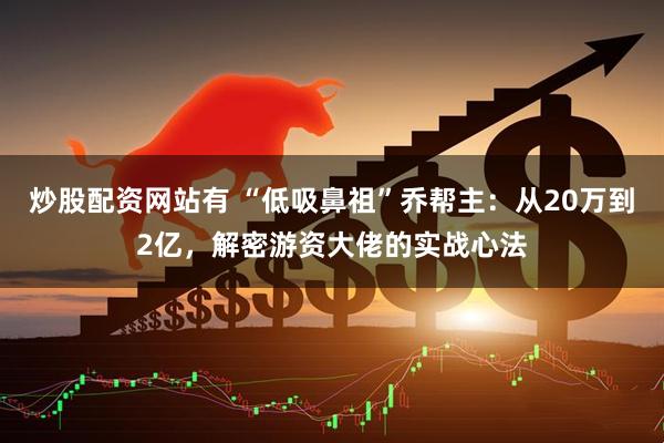 炒股配资网站有 “低吸鼻祖”乔帮主：从20万到2亿，解密游资大佬的实战心法