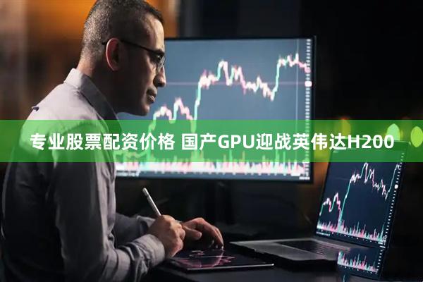 专业股票配资价格 国产GPU迎战英伟达H200