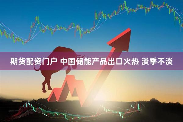 期货配资门户 中国储能产品出口火热 淡季不淡
