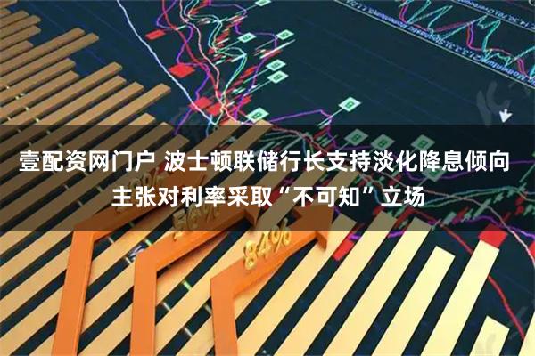 壹配资网门户 波士顿联储行长支持淡化降息倾向 主张对利率采取“不可知”立场